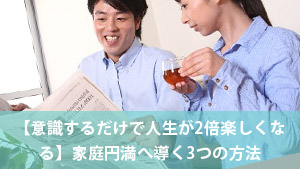 【意識するだけで人生が2倍楽しくなる】家庭円満へ導く3つの方法